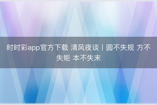 时时彩app官方下载 清风夜谈丨圆不失规 方不失矩 本不失末