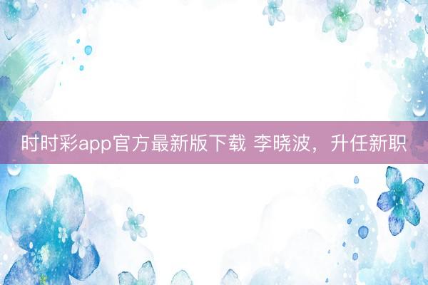 时时彩app官方最新版下载 李晓波,升任新职