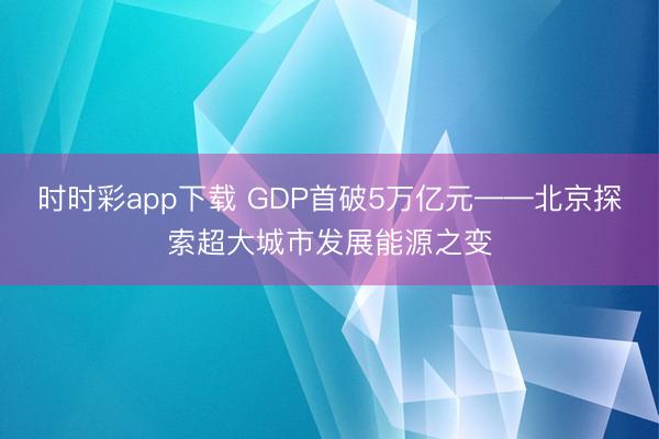 时时彩app下载 GDP首破5万亿元——北京探索超大城市发展能源之变