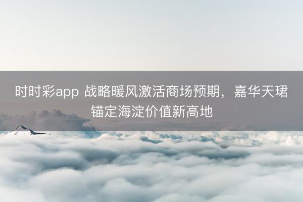 时时彩app 战略暖风激活商场预期，嘉华天珺锚定海淀价值新高地