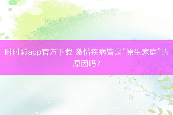时时彩app官方下载 激情疾病皆是“原生家庭”的原因吗？