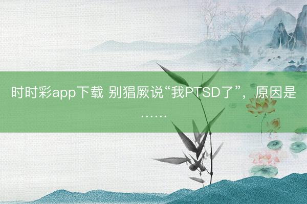 时时彩app下载 别猖厥说“我PTSD了”,原因是……
