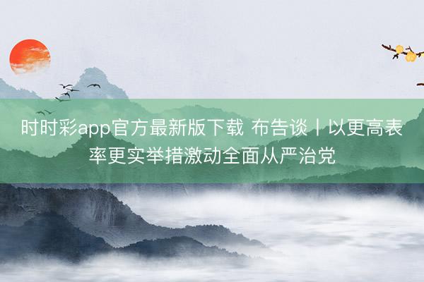 时时彩app官方最新版下载 布告谈丨以更高表率更实举措激动全面从严治党