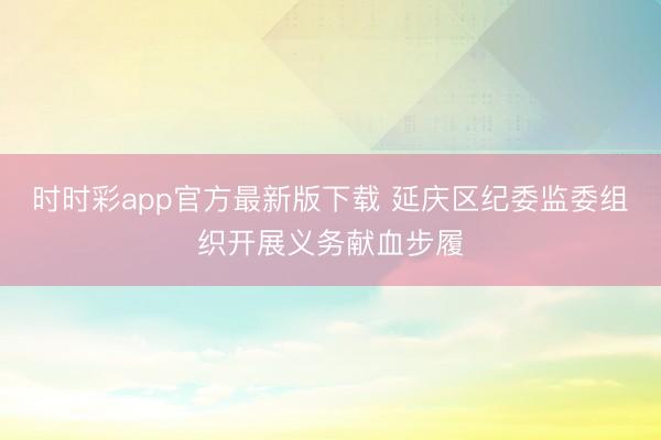时时彩app官方最新版下载 延庆区纪委监委组织开展义务献血步履