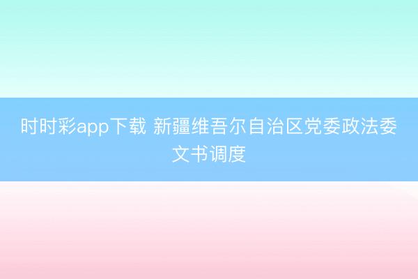 时时彩app下载 新疆维吾尔自治区党委政法委文书调度