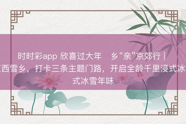 时时彩app 欣喜过大年・乡“亲”京郊行 | 奔赴京西雪乡，打卡三条主题门路，<a href=