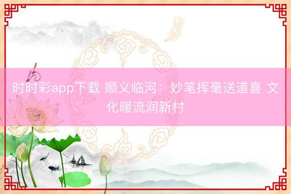 时时彩app下载 顺义临河：妙笔挥毫送道喜 文化暖流润新村