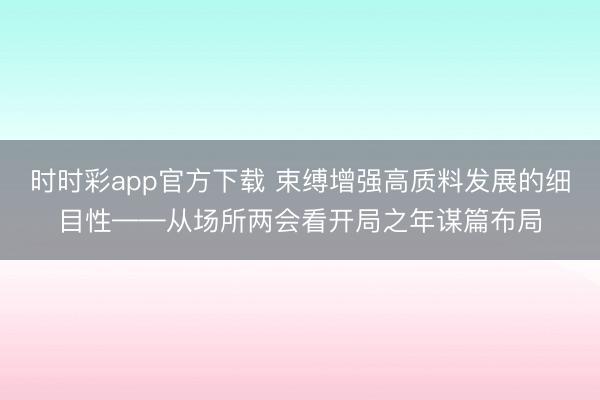 时时彩app官方下载 束缚增强高质料发展的细目性——从场所两会看开局之年谋篇布局