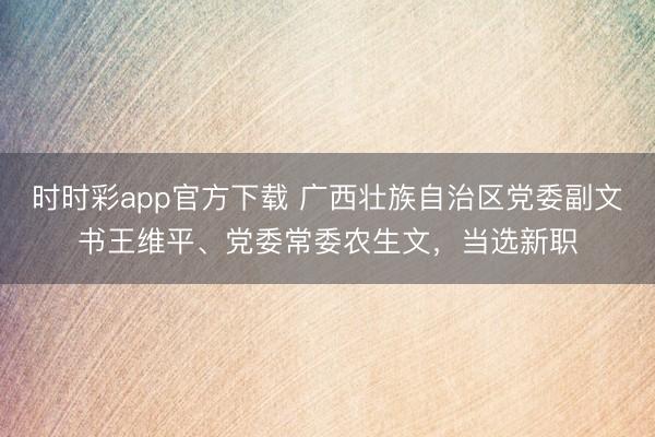 时时彩app官方下载 广西壮族自治区党委副文书王维平、党委常委农生文，当选新职