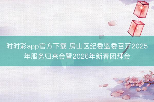时时彩app官方下载 房山区纪委监委召开2025年服务归来会暨2026年新春团拜会