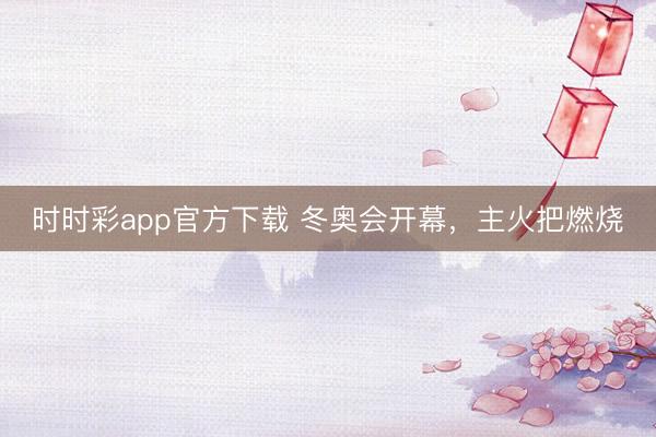 时时彩app官方下载 冬奥会开幕，主火把燃烧