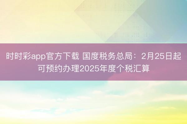 时时彩app官方下载 国度税务总局：2月25日起可预约办理2025年度个税汇算