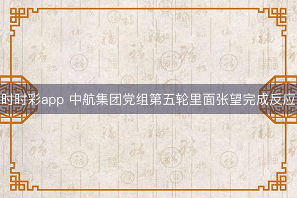 时时彩app 中航集团党组第五轮里面张望完成反应