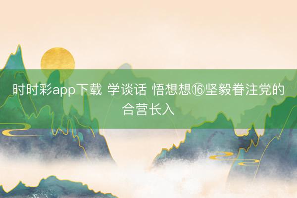 时时彩app下载 学谈话 悟想想⑯坚毅眷注党的合营长入