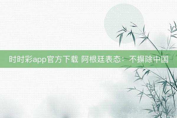 时时彩app官方下载 阿根廷表态：不摒除中国