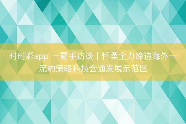 时时彩app 一霸手访谈丨怀柔全力缔造海外一流的策略科技会通发展示范区