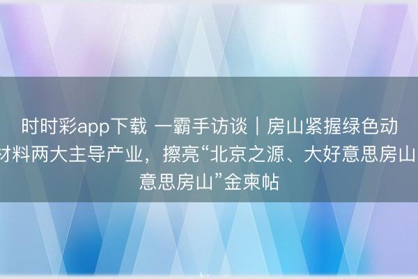 时时彩app下载 一霸手访谈｜房山紧握绿色动力、新材料两大主导产业，擦亮“北京之源、大好意思房山”金柬帖