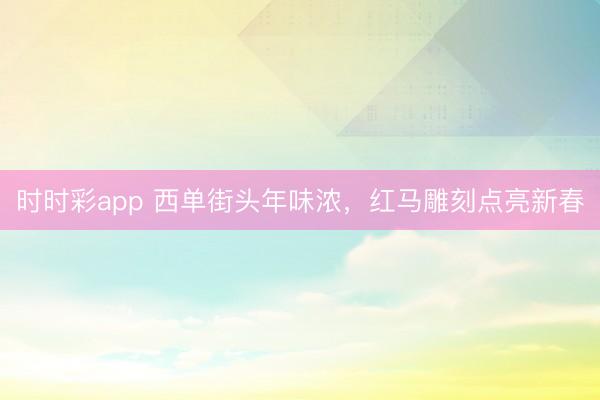 时时彩app 西单街头年味浓，红马雕刻点亮新春