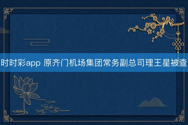 时时彩app 原齐门机场集团常务副总司理王星被查
