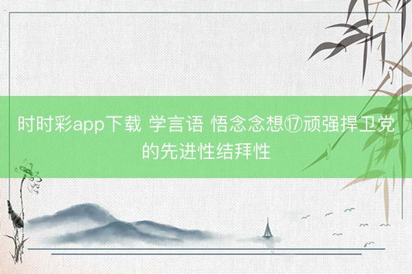 时时彩app下载 学言语 悟念念想⑰顽强捍卫党的先进性结拜性