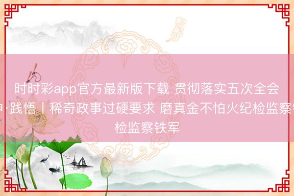 时时彩app官方最新版下载 贯彻落实五次全会精神·践悟丨稀奇政事过硬要求 磨真金不怕火纪检监察铁军