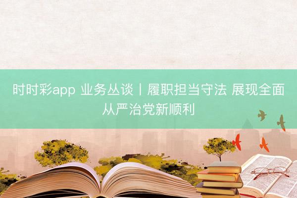 时时彩app 业务丛谈丨履职担当守法 展现全面从严治党新顺利