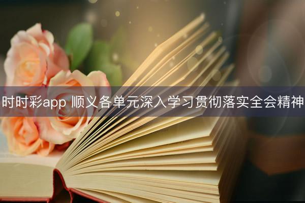 时时彩app 顺义各单元深入学习贯彻落实全会精神