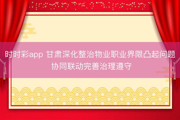 时时彩app 甘肃深化整治物业职业界限凸起问题 协同联动完善治理遵守