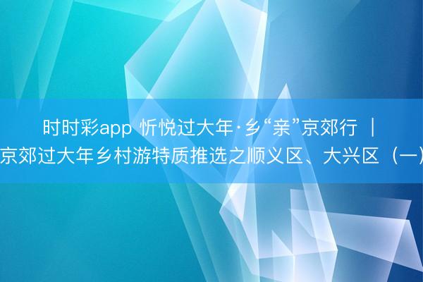 时时彩app 忻悦过大年·乡“亲”京郊行  | 京郊过大年乡村游特质推选之顺义区、大兴区（一）