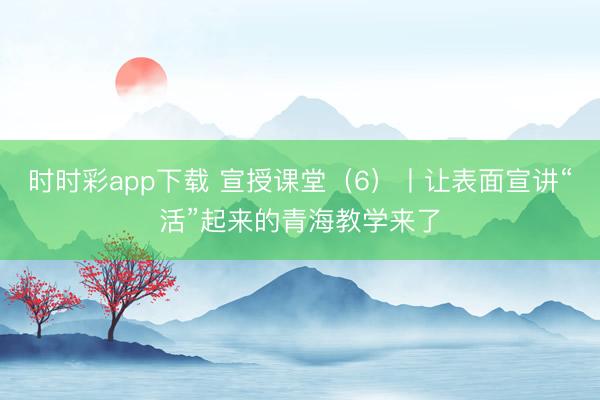 时时彩app下载 宣授课堂(6)丨让表面宣讲“活”起来的青海教学来了