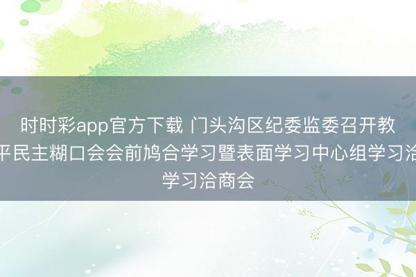 时时彩app官方下载 门头沟区纪委监委召开教会班平民主糊口会会前鸠合学习暨表面学习中心组学习洽商会