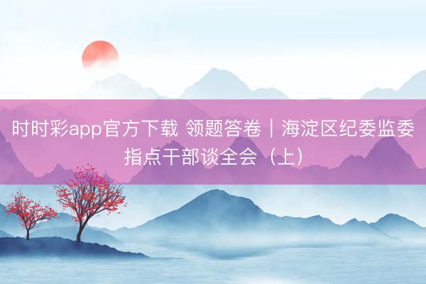 时时彩app官方下载 领题答卷｜海淀区纪委监委指点干部谈全会（上）