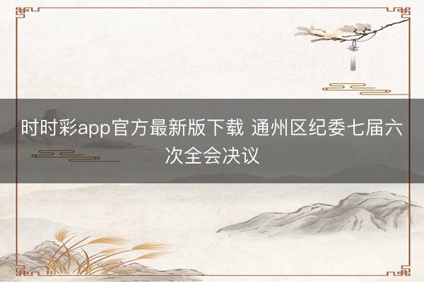 时时彩app官方最新版下载 通州区纪委七届六次全会决议