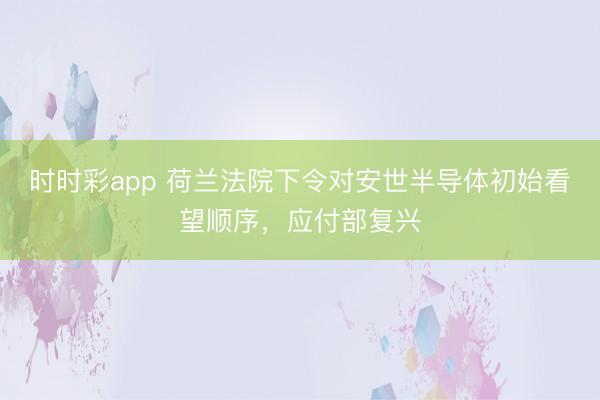 时时彩app 荷兰法院下令对安世半导体初始看望顺序，应付部复兴