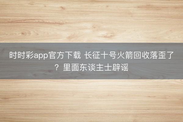 时时彩app官方下载 长征十号火箭回收落歪了？里面东谈主士辟谣
