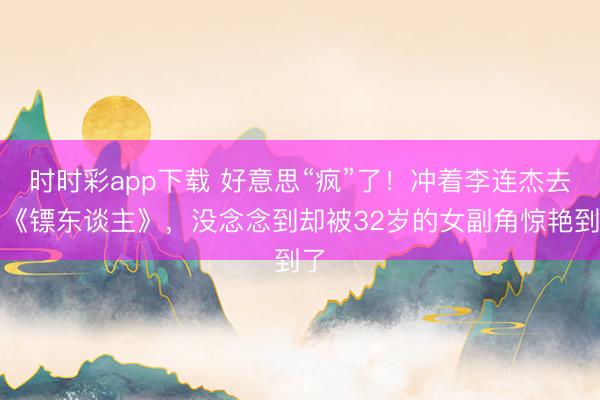 时时彩app下载 好意思“疯”了！冲着李连杰去看《镖东谈主》，没念念到却被32岁的女副角惊艳到了