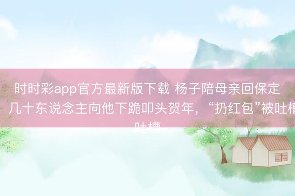 时时彩app官方最新版下载 杨子陪母亲回保定，几十东说念主向他下跪叩头贺年，“扔红包”被吐槽