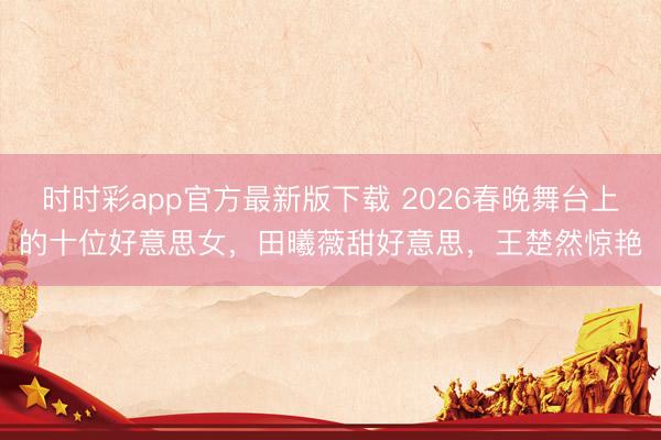 时时彩app官方最新版下载 2026春晚舞台上的十位好意思女，田曦薇甜好意思，王楚然惊艳
