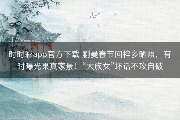 时时彩app官方下载 蒯曼春节回梓乡晒照，有时曝光果真家景！“大族女”坏话不攻自破