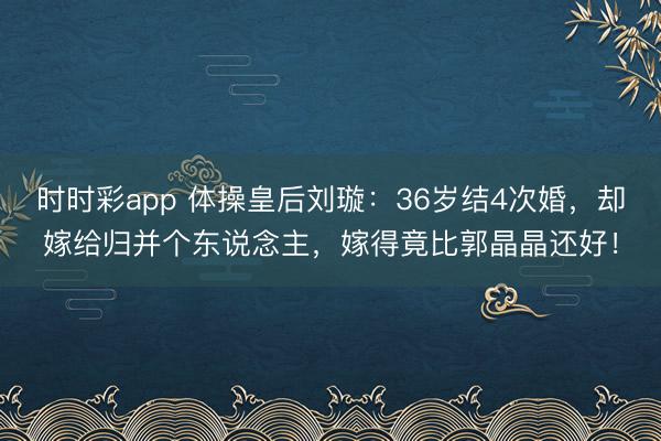 时时彩app 体操皇后刘璇：36岁结4次婚，却嫁给归并个东说念主，嫁得竟比郭晶晶还好！