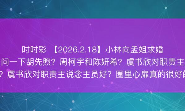 时时彩 【2026.2.18】小林向孟姐求婚？为啥双高胎没上春晚？问一下胡先煦？周柯宇和陈妍希？虞书欣对职责主说念主员好？圈里心扉真的很好的配偶？