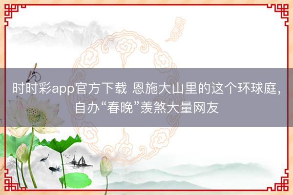 时时彩app官方下载 恩施大山里的这个环球庭，自办“春晚”羡煞大量网友