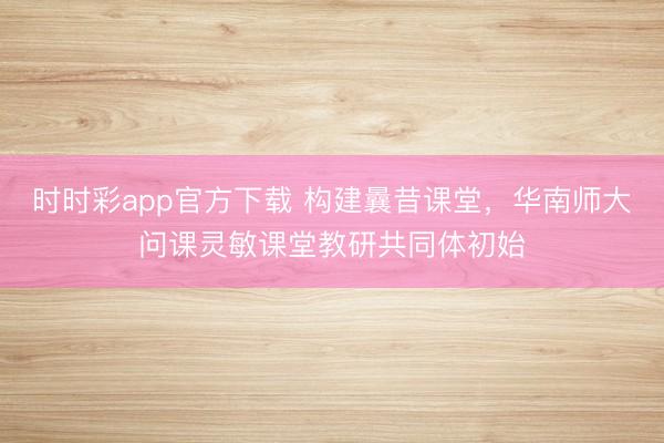 时时彩app官方下载 构建曩昔课堂，华南师大问课灵敏课堂教研共同体初始