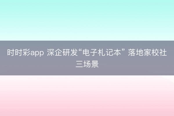 时时彩app 深企研发“电子札记本” 落地家校社三场景