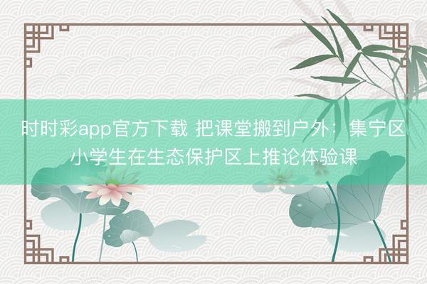 时时彩app官方下载 把课堂搬到户外：集宁区小学生在生态保护区上推论体验课