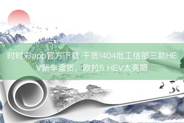 时时彩app官方下载 干货!404批工信部三款HEV新车盘货，欧拉5 HEV太亮眼