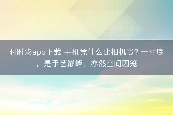 时时彩app下载 手机凭什么比相机贵? 一寸底，是手艺巅峰，亦然空间囚笼