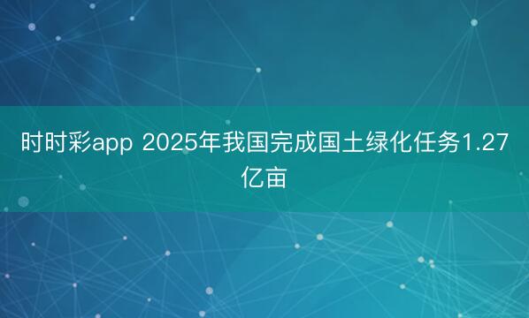 时时彩app 2025年我国完成国土绿化任务1.27亿亩