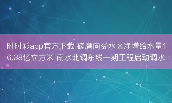时时彩app官方下载 磋磨向受水区净增给水量16.38亿立方米 南水北调东线一期工程启动调水