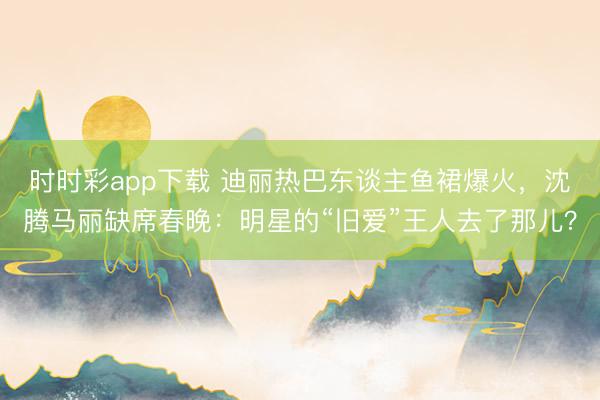 时时彩app下载 迪丽热巴东谈主鱼裙爆火，沈腾马丽缺席春晚：明星的“旧爱”王人去了那儿？